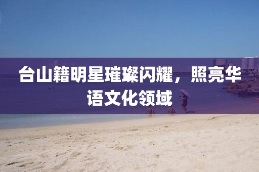 台山籍明星璀璨闪耀，照亮华语文化领域