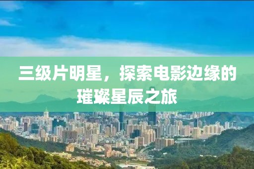 三级片明星，探索电影边缘的璀璨星辰之旅
