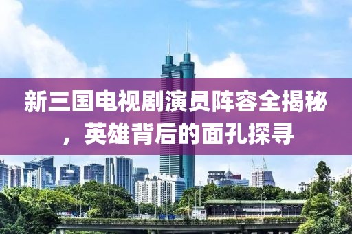 新三国电视剧演员阵容全揭秘，英雄背后的面孔探寻