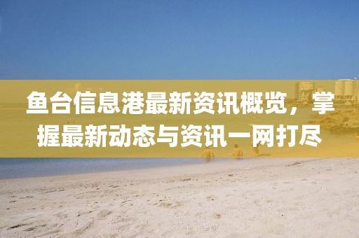 鱼台信息港最新资讯概览，掌握最新动态与资讯一网打尽