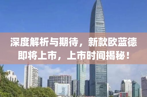深度解析与期待，新款欧蓝德即将上市，上市时间揭秘！