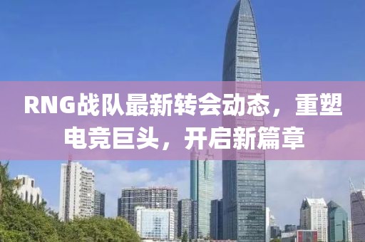 RNG战队最新转会动态，重塑电竞巨头，开启新篇章