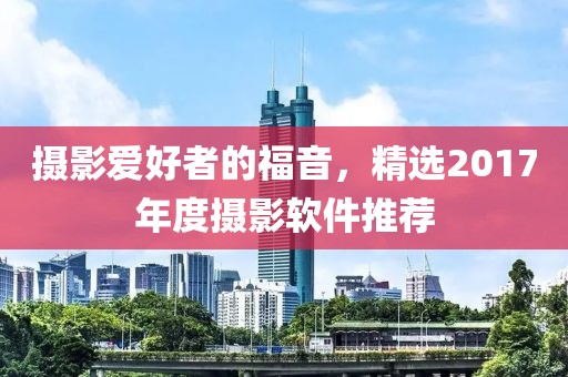 摄影爱好者的福音，精选2017年度摄影软件推荐