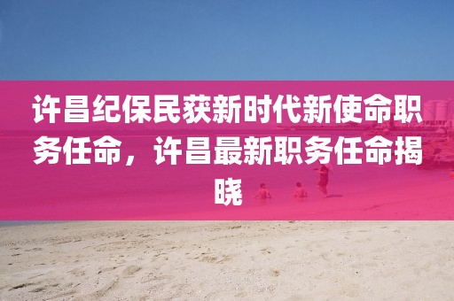 许昌纪保民获新时代新使命职务任命，许昌最新职务任命揭晓