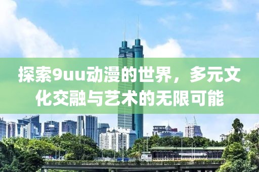 探索9uu动漫的世界，多元文化交融与艺术的无限可能