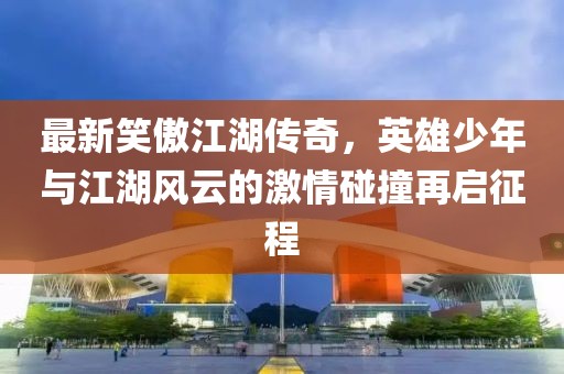 最新笑傲江湖传奇，英雄少年与江湖风云的激情碰撞再启征程