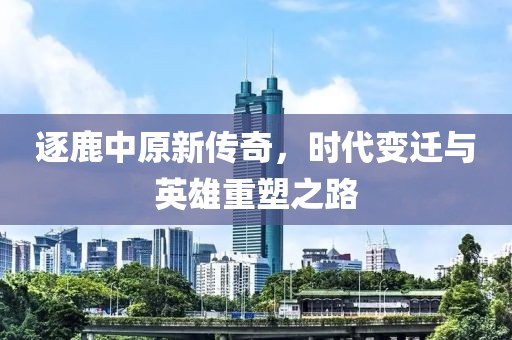 逐鹿中原新传奇，时代变迁与英雄重塑之路