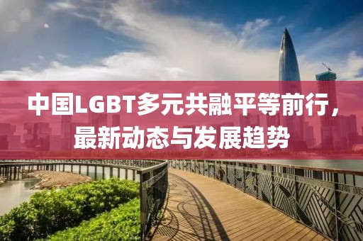 中国LGBT多元共融平等前行，最新动态与发展趋势
