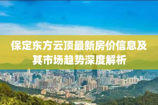 保定东方云顶最新房价信息及其市场趋势深度解析