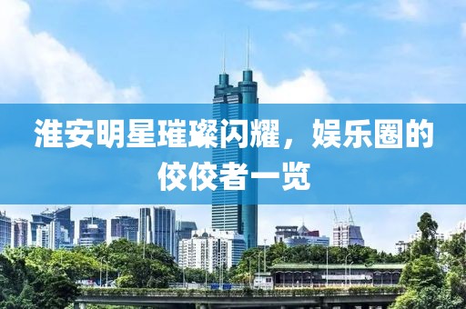 淮安明星璀璨闪耀，娱乐圈的佼佼者一览