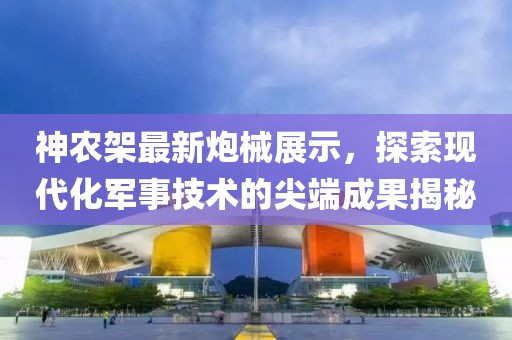 神农架最新炮械展示，探索现代化军事技术的尖端成果揭秘