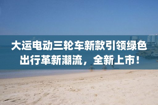 大运电动三轮车新款引领绿色出行革新潮流，全新上市！