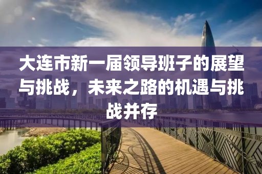 大连市新一届领导班子的展望与挑战，未来之路的机遇与挑战并存