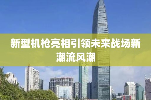 新型机枪亮相引领未来战场新潮流风潮