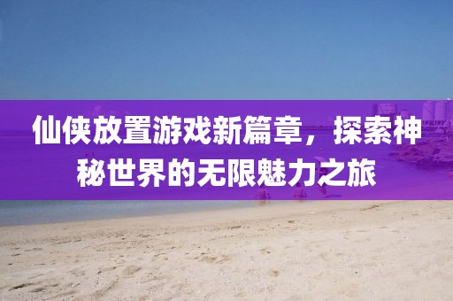 仙侠放置游戏新篇章，探索神秘世界的无限魅力之旅