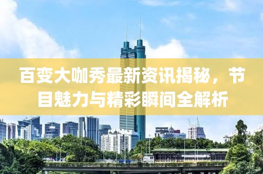 百变大咖秀最新资讯揭秘，节目魅力与精彩瞬间全解析