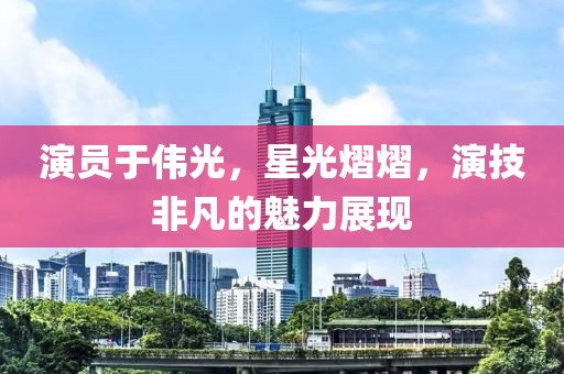演员于伟光，星光熠熠，演技非凡的魅力展现