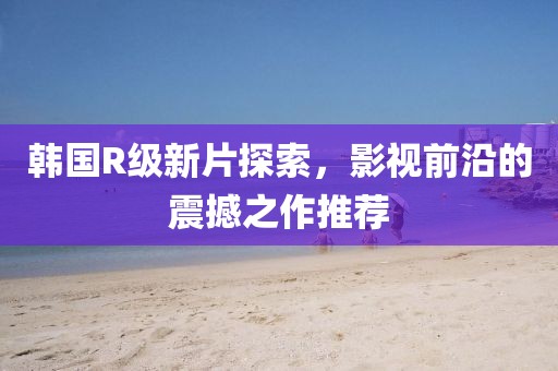 韩国R级新片探索，影视前沿的震撼之作推荐