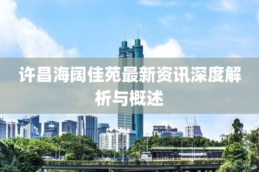 许昌海阔佳苑最新资讯深度解析与概述