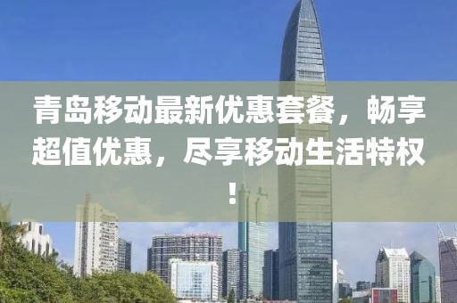 青岛移动最新优惠套餐，畅享超值优惠，尽享移动生活特权！