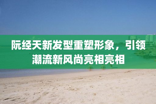 阮经天新发型重塑形象，引领潮流新风尚亮相亮相