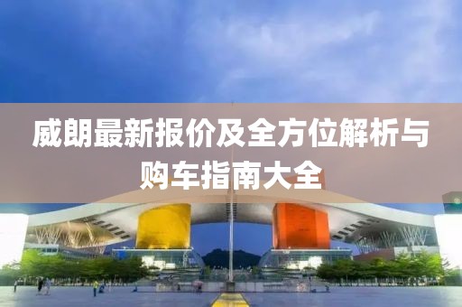 威朗最新报价及全方位解析与购车指南大全