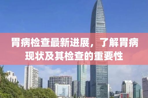 胃病检查最新进展，了解胃病现状及其检查的重要性