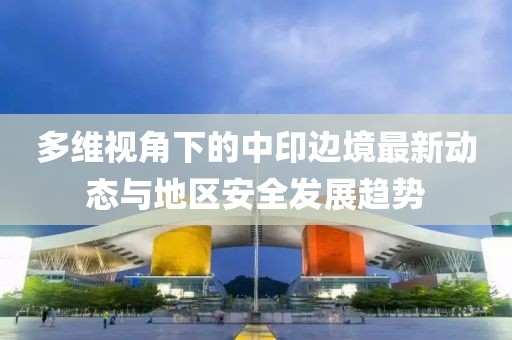 多维视角下的中印边境最新动态与地区安全发展趋势