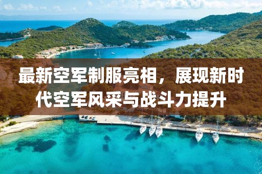 最新空军制服亮相，展现新时代空军风采与战斗力提升