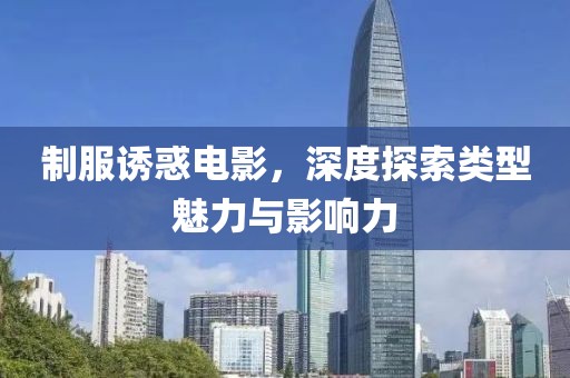 制服诱惑电影，深度探索类型魅力与影响力