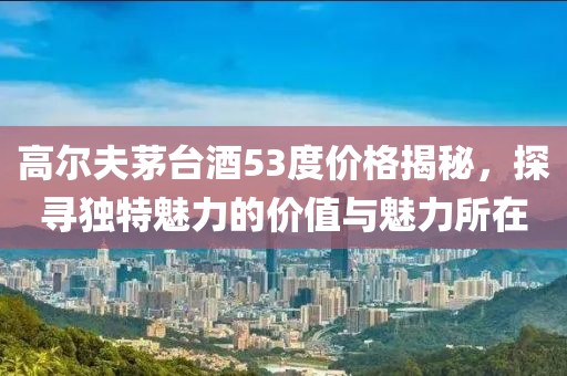 高尔夫茅台酒53度价格揭秘，探寻独特魅力的价值与魅力所在