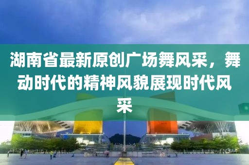 湖南省最新原创广场舞风采，舞动时代的精神风貌展现时代风采