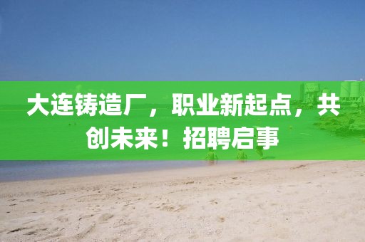 大连铸造厂，职业新起点，共创未来！招聘启事