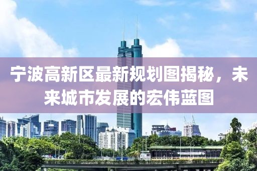 宁波高新区最新规划图揭秘，未来城市发展的宏伟蓝图