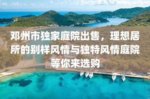 邓州市独家庭院出售，理想居所的别样风情与独特风情庭院等你来选购