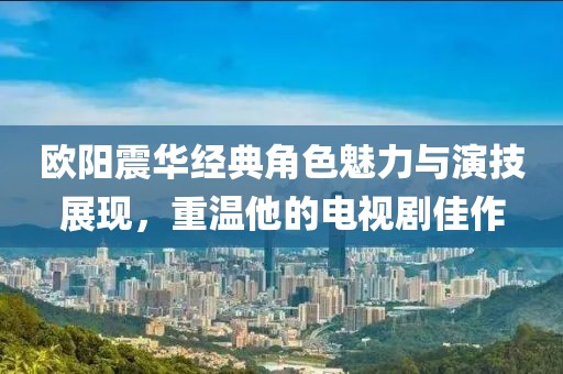 欧阳震华经典角色魅力与演技展现，重温他的电视剧佳作