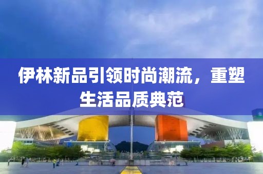 伊林新品引领时尚潮流，重塑生活品质典范