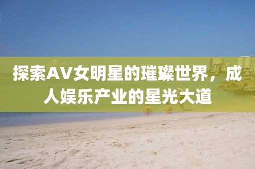 探索AV女明星的璀璨世界，成人娱乐产业的星光大道