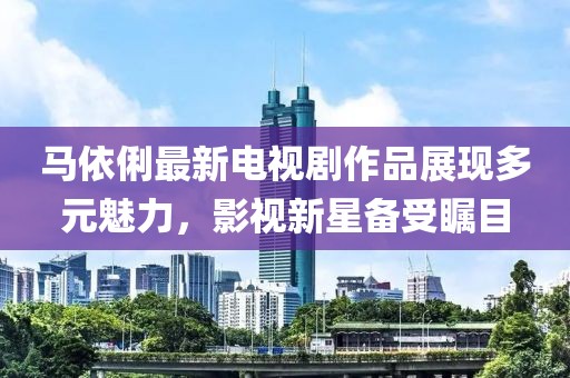 马依俐最新电视剧作品展现多元魅力，影视新星备受瞩目