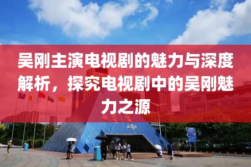 吴刚主演电视剧的魅力与深度解析，探究电视剧中的吴刚魅力之源