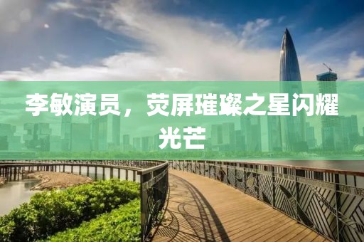 李敏演员，荧屏璀璨之星闪耀光芒