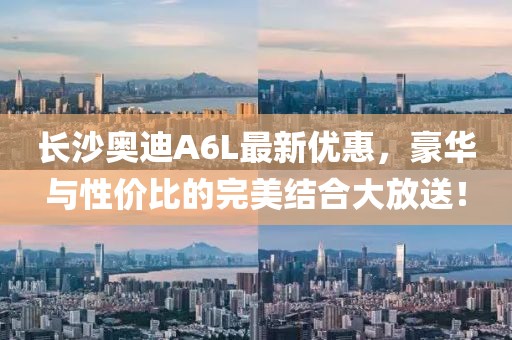 长沙奥迪A6L最新优惠，豪华与性价比的完美结合大放送！