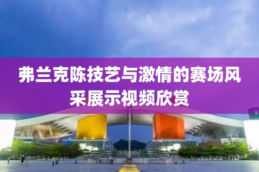 弗兰克陈技艺与激情的赛场风采展示视频欣赏