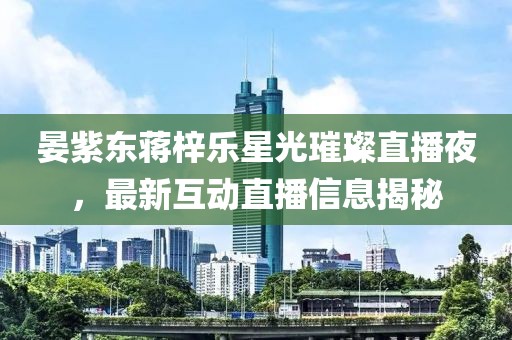 晏紫东蒋梓乐星光璀璨直播夜，最新互动直播信息揭秘