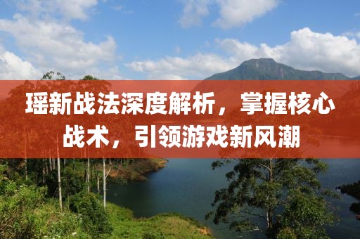 瑶新战法深度解析，掌握核心战术，引领游戏新风潮