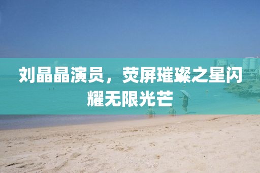 刘晶晶演员，荧屏璀璨之星闪耀无限光芒