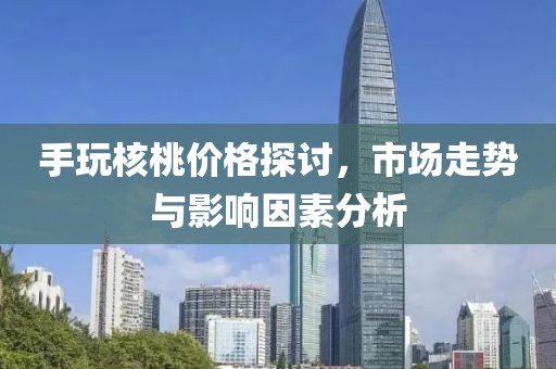 手玩核桃价格探讨，市场走势与影响因素分析
