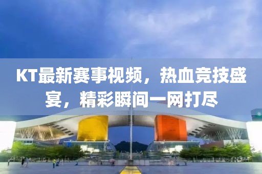 KT最新赛事视频，热血竞技盛宴，精彩瞬间一网打尽