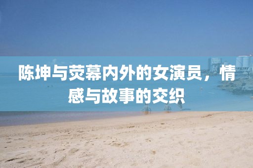 陈坤与荧幕内外的女演员，情感与故事的交织