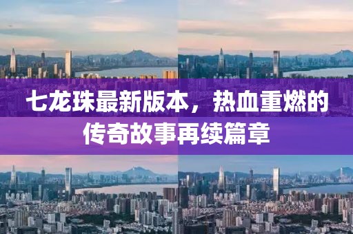 七龙珠最新版本，热血重燃的传奇故事再续篇章